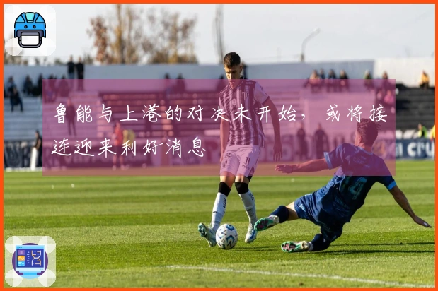 鲁能与上港的对决未开始，或将接连迎来利好消息