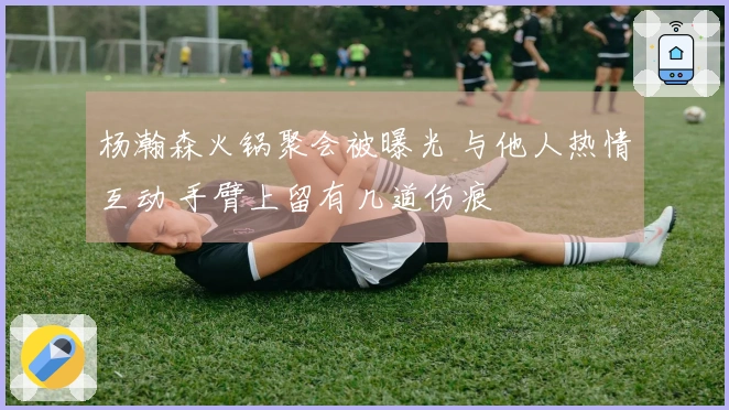 杨瀚森火锅聚会被曝光 与他人热情互动 手臂上留有几道伤痕