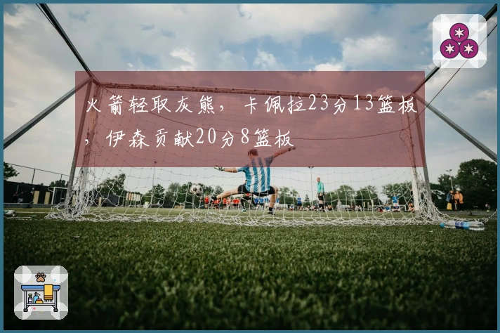 火箭轻取灰熊，卡佩拉23分13篮板，伊森贡献20分8篮板