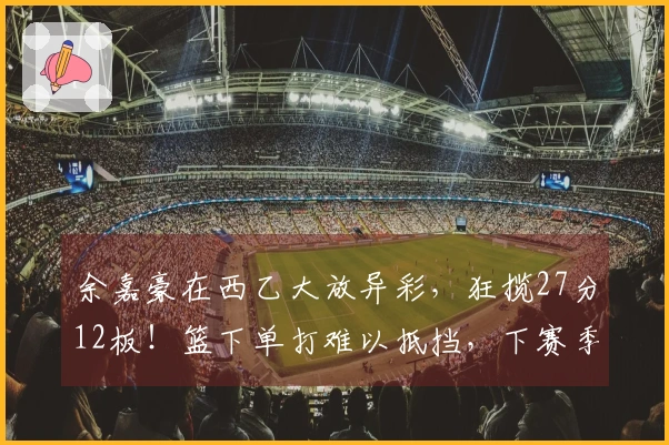 余嘉豪在西乙大放异彩，狂揽27分12板！篮下单打难以抵挡，下赛季有望升入西甲！