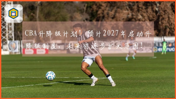 CBA升降级计划！预计2027年启动升降级制度，未来将逐步扩大范围！