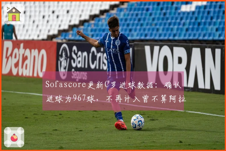 Sofascore更新C罗进球数据：确认进球为967球，不再计入曾不算阿拉冠进球