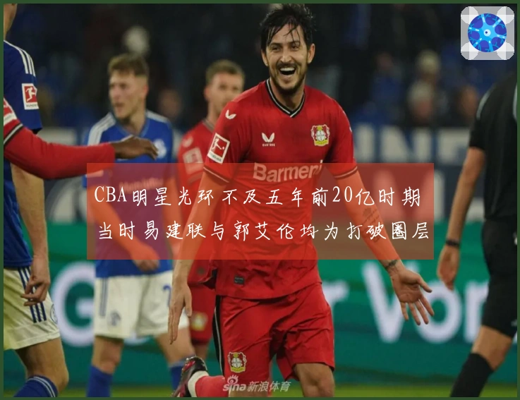 CBA明星光环不及五年前20亿时期 当时易建联与郭艾伦均为打破圈层的球员