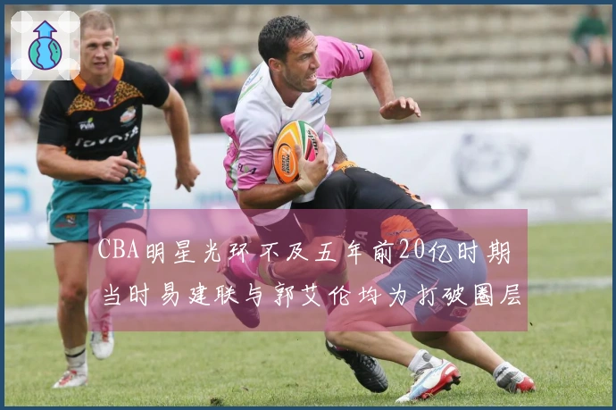 CBA明星光环不及五年前20亿时期 当时易建联与郭艾伦均为打破圈层的球员