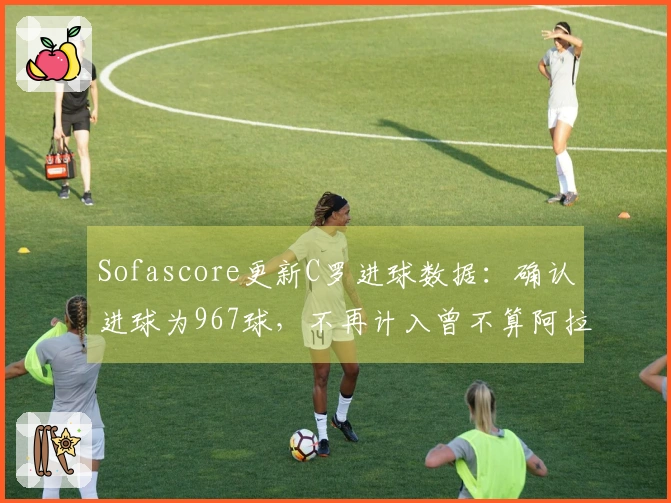 Sofascore更新C罗进球数据：确认进球为967球，不再计入曾不算阿拉冠进球