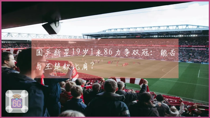 国乒新星19岁1米86力争双冠：能否与王楚钦比肩？