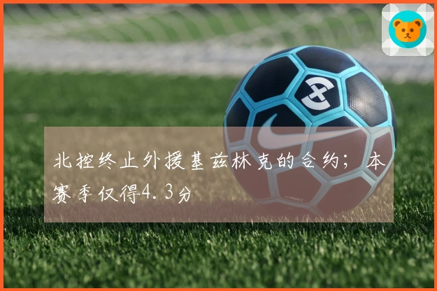 北控终止外援基兹林克的合约；本赛季仅得4.3分