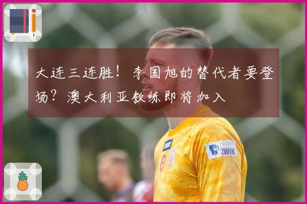 大连三连胜！李国旭的替代者要登场？澳大利亚教练即将加入