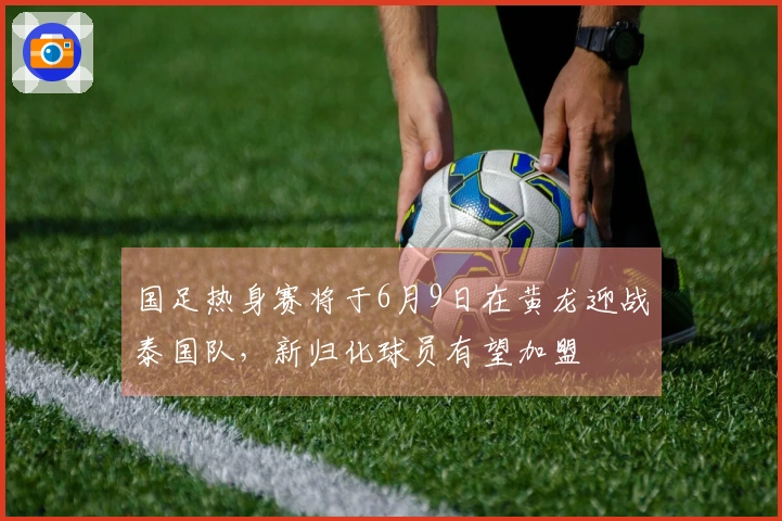 国足热身赛将于6月9日在黄龙迎战泰国队，新归化球员有望加盟