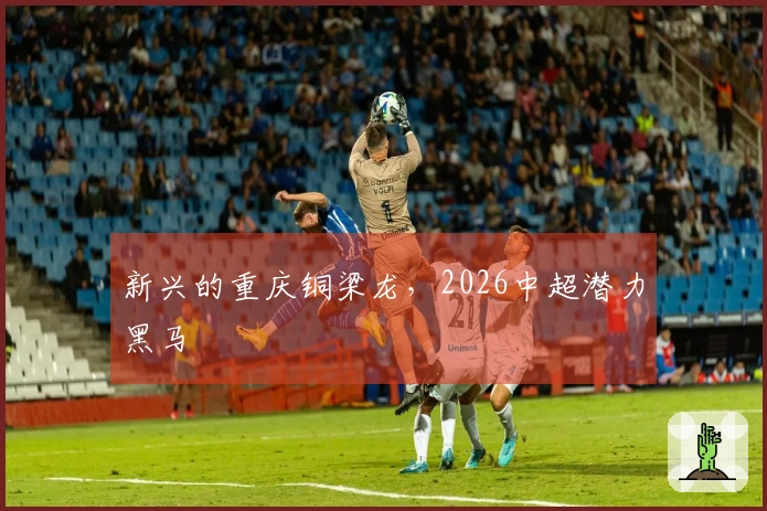 新兴的重庆铜梁龙，2026中超潜力黑马