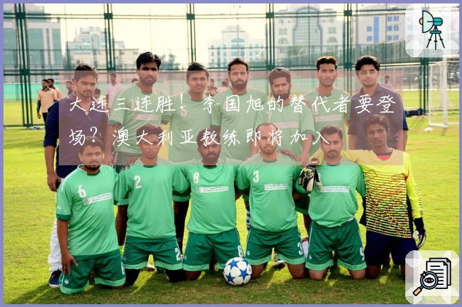 大连三连胜！李国旭的替代者要登场？澳大利亚教练即将加入