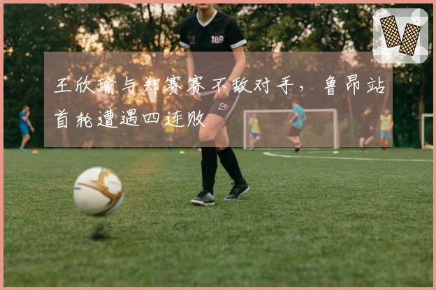 王欣瑜与郑赛赛不敌对手，鲁昂站首轮遭遇四连败