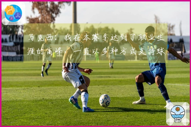 马克西：我在本赛季达到了职业生涯的高峰，一直以多种方式支持球队