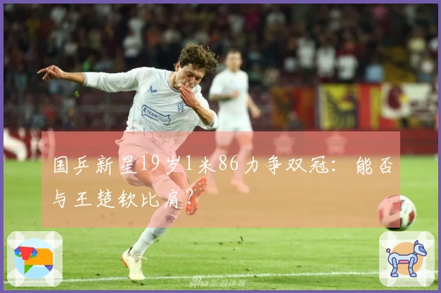 国乒新星19岁1米86力争双冠：能否与王楚钦比肩？