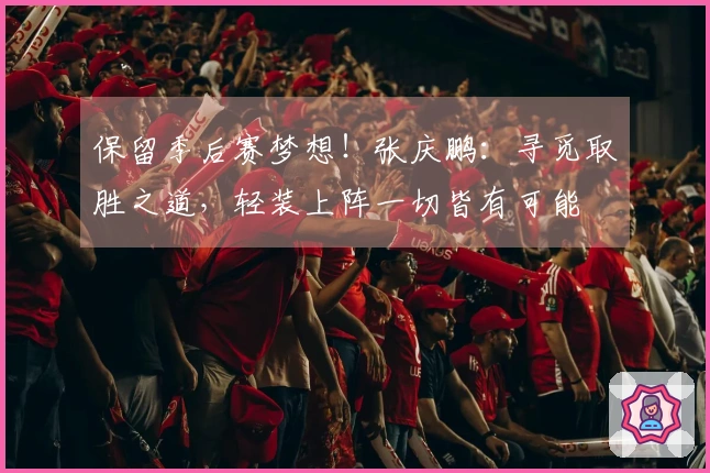 保留季后赛梦想！张庆鹏：寻觅取胜之道，轻装上阵一切皆有可能