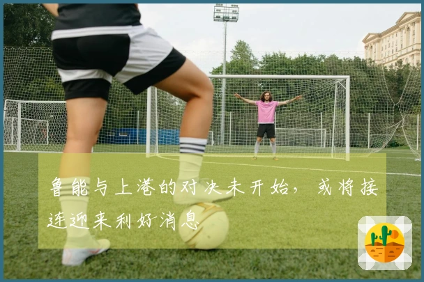 鲁能与上港的对决未开始，或将接连迎来利好消息